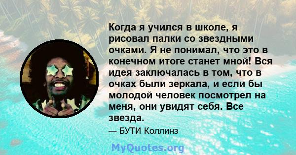 Когда я учился в школе, я рисовал палки со звездными очками. Я не понимал, что это в конечном итоге станет мной! Вся идея заключалась в том, что в очках были зеркала, и если бы молодой человек посмотрел на меня, они