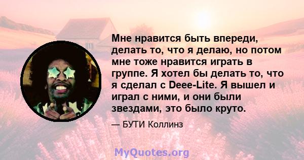 Мне нравится быть впереди, делать то, что я делаю, но потом мне тоже нравится играть в группе. Я хотел бы делать то, что я сделал с Deee-Lite. Я вышел и играл с ними, и они были звездами, это было круто.