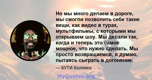 Но мы много делаем в дороге, мы смогли позволить себе такие вещи, как видео в турах, мультфильмы, с которыми мы открываем шоу. Мы делали так, когда и теперь это самое мощное, что нужно сделать. Мы просто возвращаемся, я 