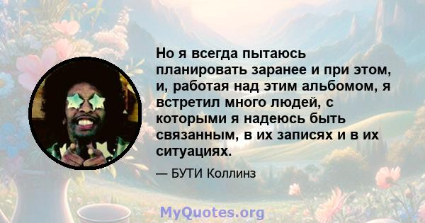 Но я всегда пытаюсь планировать заранее и при этом, и, работая над этим альбомом, я встретил много людей, с которыми я надеюсь быть связанным, в их записях и в их ситуациях.