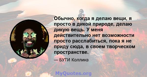 Обычно, когда я делаю вещи, я просто в дикой природе, делаю дикую вещь. У меня действительно нет возможности просто расслабиться, пока я не приду сюда, в своем творческом пространстве.