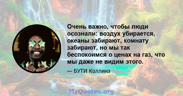 Очень важно, чтобы люди осознали: воздух убирается, океаны забирают, комнату забирают, но мы так беспокоимся о ценах на газ, что мы даже не видим этого.