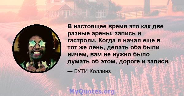 В настоящее время это как две разные арены, запись и гастроли. Когда я начал еще в тот же день, делать оба были ничем, вам не нужно было думать об этом, дороге и записи.