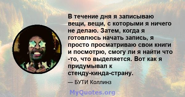 В течение дня я записываю вещи, вещи, с которыми я ничего не делаю. Затем, когда я готовлюсь начать запись, я просто просматриваю свои книги и посмотрю, смогу ли я найти что -то, что выделяется. Вот как я придумывал к