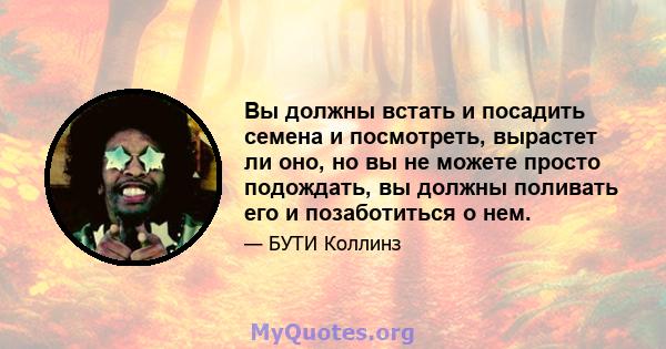 Вы должны встать и посадить семена и посмотреть, вырастет ли оно, но вы не можете просто подождать, вы должны поливать его и позаботиться о нем.