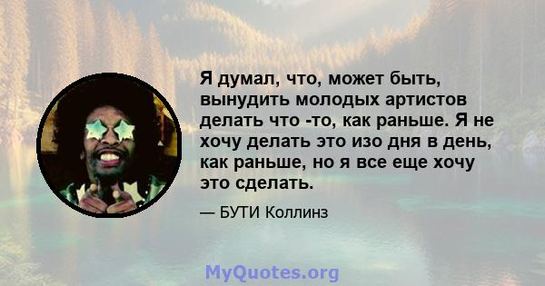 Я думал, что, может быть, вынудить молодых артистов делать что -то, как раньше. Я не хочу делать это изо дня в день, как раньше, но я все еще хочу это сделать.