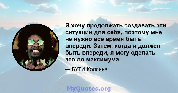 Я хочу продолжать создавать эти ситуации для себя, поэтому мне не нужно все время быть впереди. Затем, когда я должен быть впереди, я могу сделать это до максимума.