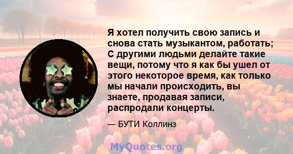 Я хотел получить свою запись и снова стать музыкантом, работать; С другими людьми делайте такие вещи, потому что я как бы ушел от этого некоторое время, как только мы начали происходить, вы знаете, продавая записи,