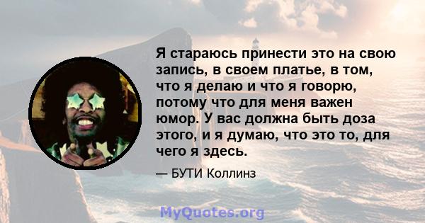 Я стараюсь принести это на свою запись, в своем платье, в том, что я делаю и что я говорю, потому что для меня важен юмор. У вас должна быть доза этого, и я думаю, что это то, для чего я здесь.