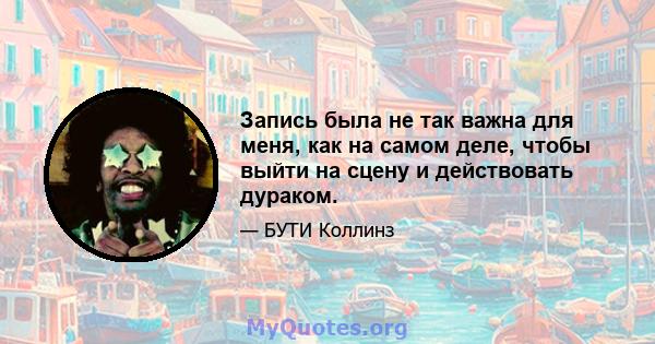 Запись была не так важна для меня, как на самом деле, чтобы выйти на сцену и действовать дураком.