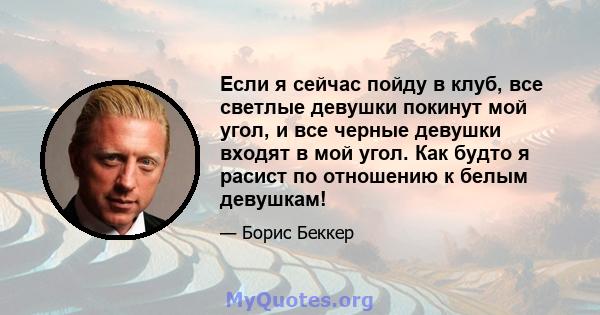 Если я сейчас пойду в клуб, все светлые девушки покинут мой угол, и все черные девушки входят в мой угол. Как будто я расист по отношению к белым девушкам!