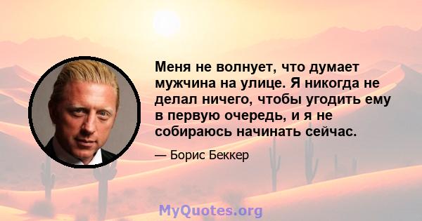 Меня не волнует, что думает мужчина на улице. Я никогда не делал ничего, чтобы угодить ему в первую очередь, и я не собираюсь начинать сейчас.