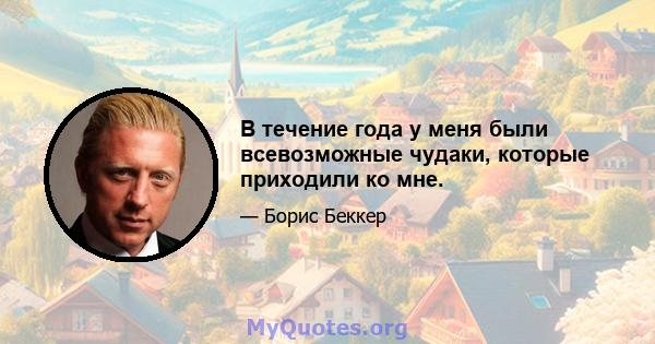 В течение года у меня были всевозможные чудаки, которые приходили ко мне.