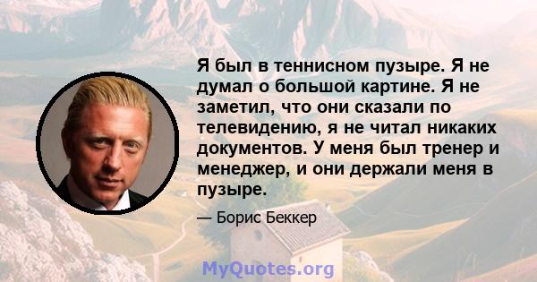 Я был в теннисном пузыре. Я не думал о большой картине. Я не заметил, что они сказали по телевидению, я не читал никаких документов. У меня был тренер и менеджер, и они держали меня в пузыре.