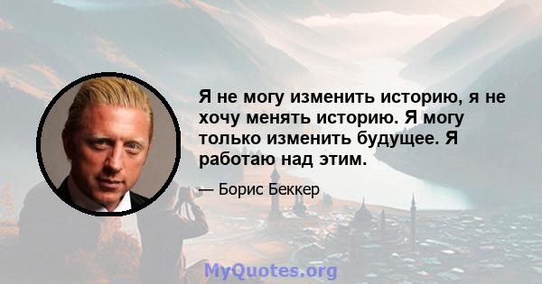 Я не могу изменить историю, я не хочу менять историю. Я могу только изменить будущее. Я работаю над этим.