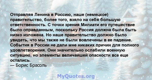 Отправляя Ленина в Россию, наше (немецкое) правительство, более того, взяло на себя большую ответственность. С точки зрения Милиати его путешествие было оправданным, поскольку Россия должна была быть низко изложена. Но