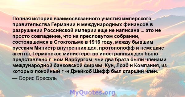 Полная история взаимосвязанного участия имперского правительства Германии и международных финансов в разрушении Российской империи еще не написана ... это не просто совпадение, что на пресловутом собрании, состоявшемся