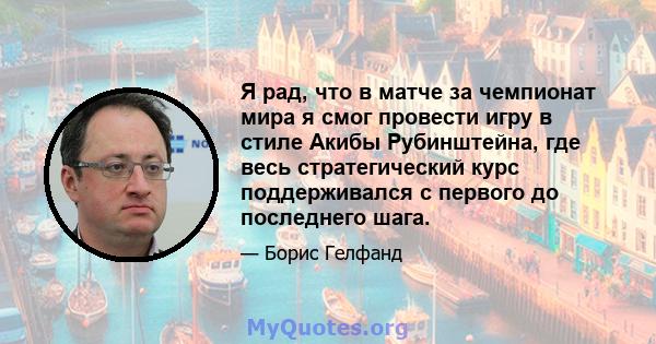 Я рад, что в матче за чемпионат мира я смог провести игру в стиле Акибы Рубинштейна, где весь стратегический курс поддерживался с первого до последнего шага.