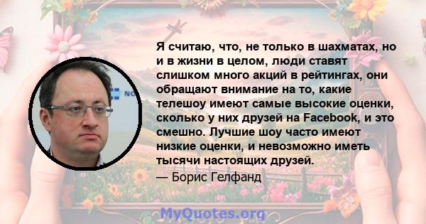 Я считаю, что, не только в шахматах, но и в жизни в целом, люди ставят слишком много акций в рейтингах, они обращают внимание на то, какие телешоу имеют самые высокие оценки, сколько у них друзей на Facebook, и это