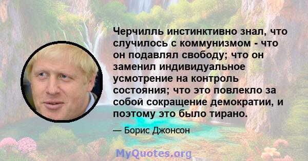 Черчилль инстинктивно знал, что случилось с коммунизмом - что он подавлял свободу; что он заменил индивидуальное усмотрение на контроль состояния; что это повлекло за собой сокращение демократии, и поэтому это было