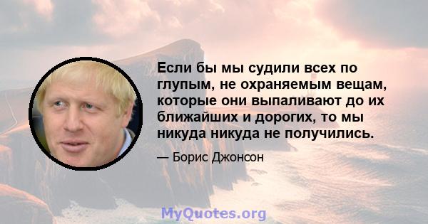 Если бы мы судили всех по глупым, не охраняемым вещам, которые они выпаливают до их ближайших и дорогих, то мы никуда никуда не получились.