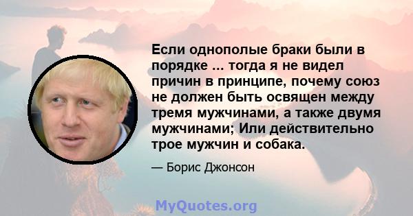 Если однополые браки были в порядке ... тогда я не видел причин в принципе, почему союз не должен быть освящен между тремя мужчинами, а также двумя мужчинами; Или действительно трое мужчин и собака.