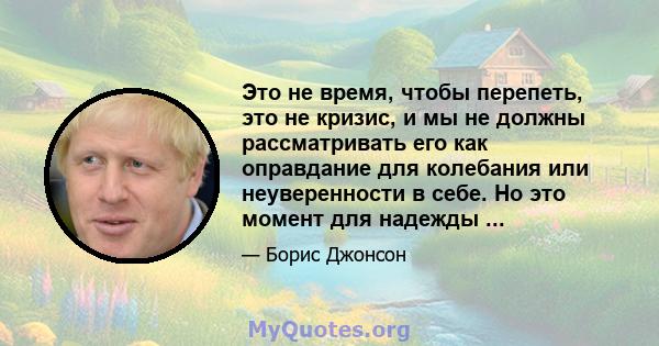 Это не время, чтобы перепеть, это не кризис, и мы не должны рассматривать его как оправдание для колебания или неуверенности в себе. Но это момент для надежды ...