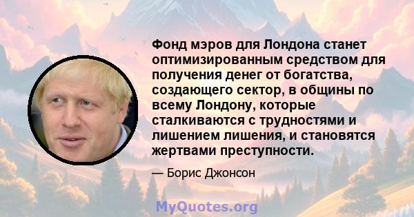 Фонд мэров для Лондона станет оптимизированным средством для получения денег от богатства, создающего сектор, в общины по всему Лондону, которые сталкиваются с трудностями и лишением лишения, и становятся жертвами