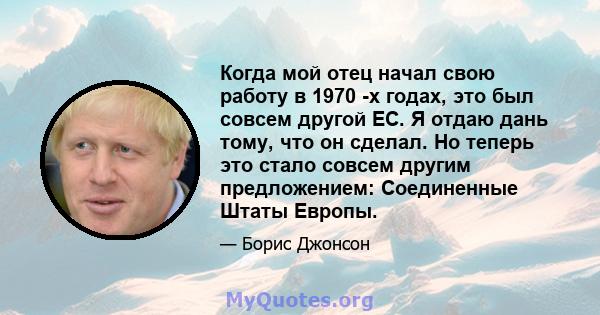 Когда мой отец начал свою работу в 1970 -х годах, это был совсем другой ЕС. Я отдаю дань тому, что он сделал. Но теперь это стало совсем другим предложением: Соединенные Штаты Европы.