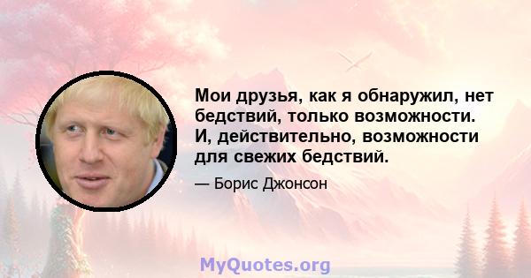 Мои друзья, как я обнаружил, нет бедствий, только возможности. И, действительно, возможности для свежих бедствий.