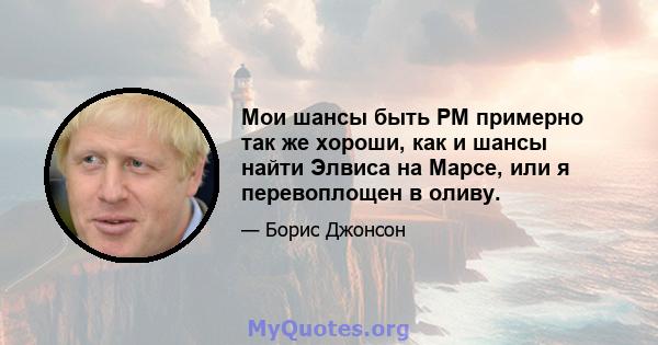 Мои шансы быть PM примерно так же хороши, как и шансы найти Элвиса на Марсе, или я перевоплощен в оливу.