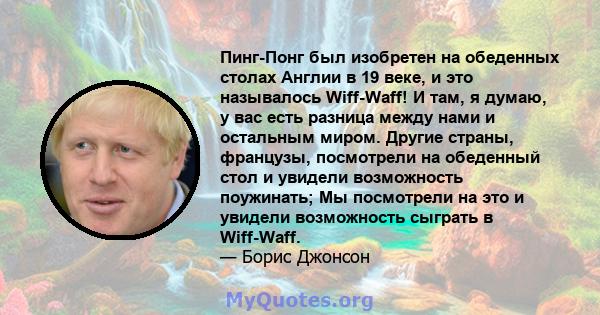 Пинг-Понг был изобретен на обеденных столах Англии в 19 веке, и это называлось Wiff-Waff! И там, я думаю, у вас есть разница между нами и остальным миром. Другие страны, французы, посмотрели на обеденный стол и увидели