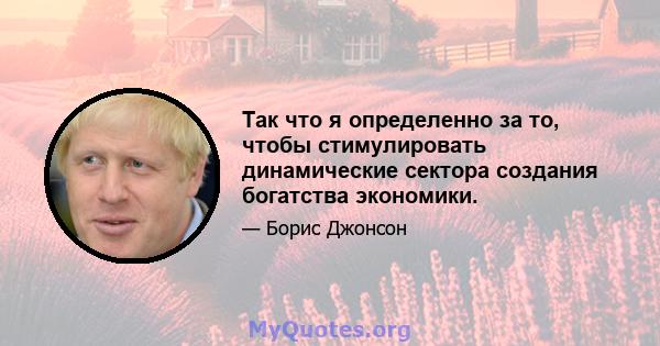 Так что я определенно за то, чтобы стимулировать динамические сектора создания богатства экономики.