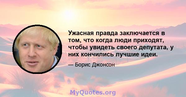 Ужасная правда заключается в том, что когда люди приходят, чтобы увидеть своего депутата, у них кончились лучшие идеи.