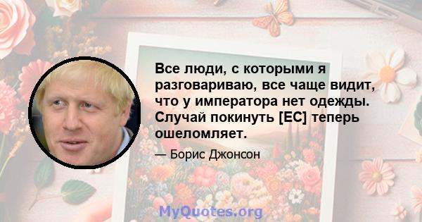 Все люди, с которыми я разговариваю, все чаще видит, что у императора нет одежды. Случай покинуть [ЕС] теперь ошеломляет.