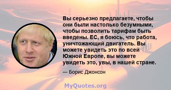 Вы серьезно предлагаете, чтобы они были настолько безумными, чтобы позволить тарифам быть введены. ЕС, я боюсь, что работа, уничтожающий двигатель. Вы можете увидеть это по всей Южной Европе, вы можете увидеть это, увы, 