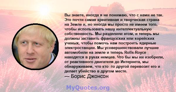 Вы знаете, иногда я не понимаю, что с нами не так. Это почти самая креативная и творческая страна на Земле и, но иногда мы просто не имеем того, чтобы использовать нашу интеллектуальную собственность. Мы разделили атом, 