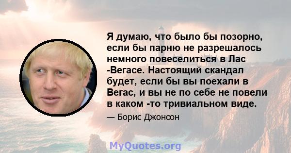 Я думаю, что было бы позорно, если бы парню не разрешалось немного повеселиться в Лас -Вегасе. Настоящий скандал будет, если бы вы поехали в Вегас, и вы не по себе не повели в каком -то тривиальном виде.