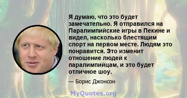 Я думаю, что это будет замечательно. Я отправился на Паралимпийские игры в Пекине и видел, насколько блестящим спорт на первом месте. Людям это понравится. Это изменит отношение людей к паралимпийцам, и это будет