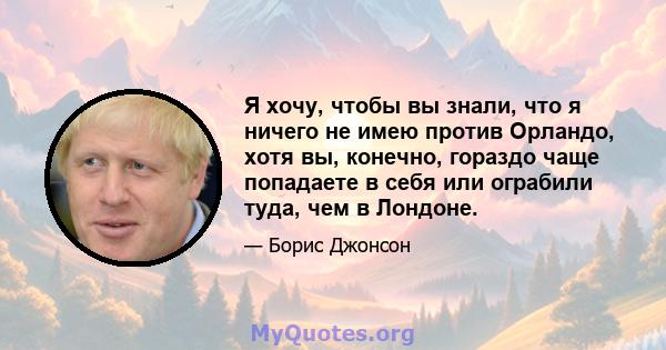 Я хочу, чтобы вы знали, что я ничего не имею против Орландо, хотя вы, конечно, гораздо чаще попадаете в себя или ограбили туда, чем в Лондоне.