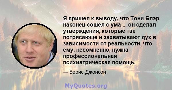 Я пришел к выводу, что Тони Блэр наконец сошел с ума ... он сделал утверждения, которые так потрясающе и захватывают дух в зависимости от реальности, что ему, несомненно, нужна профессиональная психиатрическая помощь.