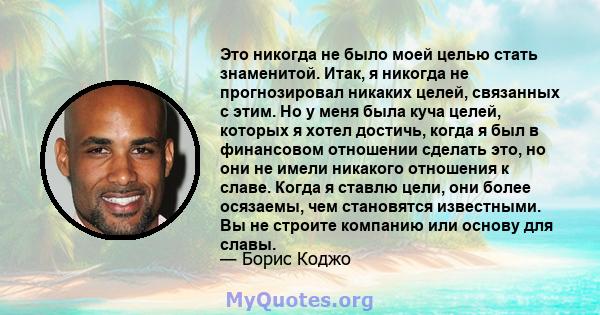 Это никогда не было моей целью стать знаменитой. Итак, я никогда не прогнозировал никаких целей, связанных с этим. Но у меня была куча целей, которых я хотел достичь, когда я был в финансовом отношении сделать это, но