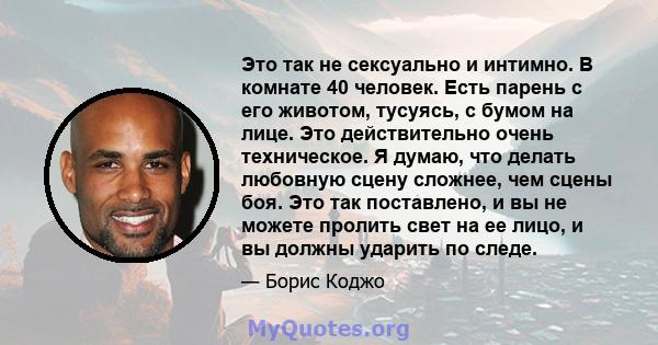 Это так не сексуально и интимно. В комнате 40 человек. Есть парень с его животом, тусуясь, с бумом на лице. Это действительно очень техническое. Я думаю, что делать любовную сцену сложнее, чем сцены боя. Это так