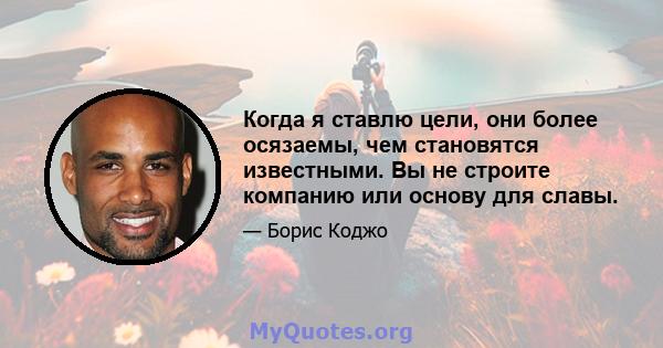 Когда я ставлю цели, они более осязаемы, чем становятся известными. Вы не строите компанию или основу для славы.