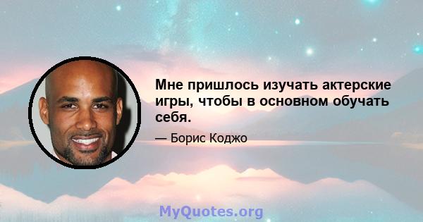 Мне пришлось изучать актерские игры, чтобы в основном обучать себя.