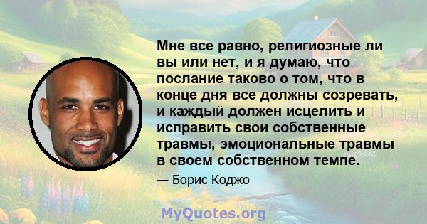 Мне все равно, религиозные ли вы или нет, и я думаю, что послание таково о том, что в конце дня все должны созревать, и каждый должен исцелить и исправить свои собственные травмы, эмоциональные травмы в своем