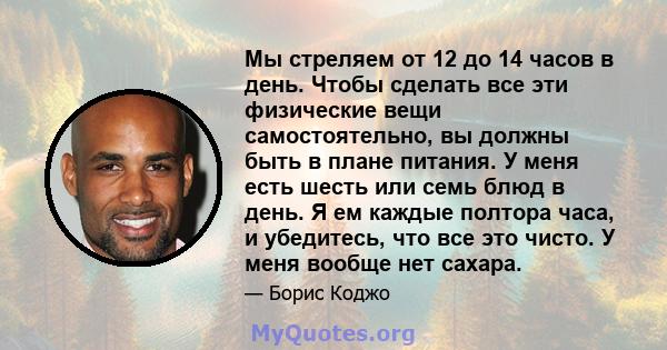 Мы стреляем от 12 до 14 часов в день. Чтобы сделать все эти физические вещи самостоятельно, вы должны быть в плане питания. У меня есть шесть или семь блюд в день. Я ем каждые полтора часа, и убедитесь, что все это