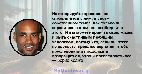 Не игнорируйте прошлое, но справляйтесь с ним, в своем собственном темпе. Как только вы справитесь с этим, вы свободны от этого; И вы можете принять свою жизнь и быть счастливым любящим человеком, потому что, если вы