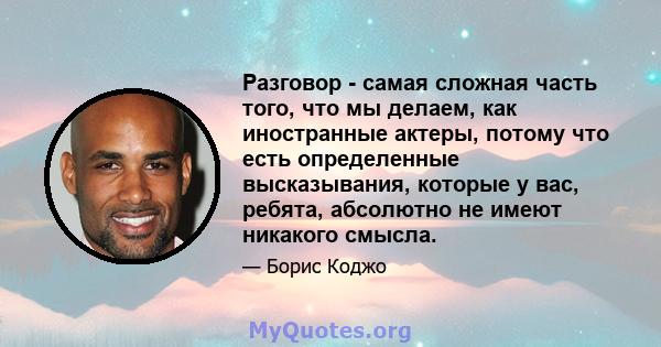 Разговор - самая сложная часть того, что мы делаем, как иностранные актеры, потому что есть определенные высказывания, которые у вас, ребята, абсолютно не имеют никакого смысла.