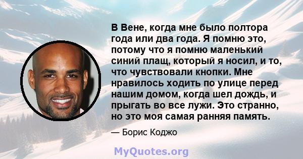 В Вене, когда мне было полтора года или два года. Я помню это, потому что я помню маленький синий плащ, который я носил, и то, что чувствовали кнопки. Мне нравилось ходить по улице перед нашим домом, когда шел дождь, и